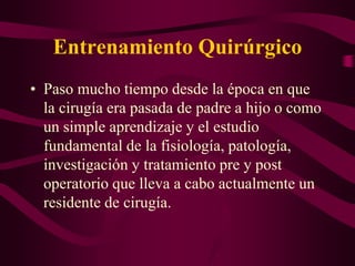 Entrenamiento Quirúrgico
• Paso mucho tiempo desde la época en que
la cirugía era pasada de padre a hijo o como
un simple aprendizaje y el estudio
fundamental de la fisiología, patología,
investigación y tratamiento pre y post
operatorio que lleva a cabo actualmente un
residente de cirugía.

 