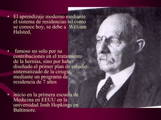 • El aprendizaje moderno mediante
el sistema de residencias tal como
se conoce hoy, se debe a William
Halsted,
•

famoso no solo por su
contribuciones en el tratamiento
de la hernias, sino por haber
diseñado el primer plan de estudio
sistematizado de la cirugía,
mediante un programa de
residencia de 7 años

• inicio en la primera escuela de
Medicina en EEUU en la
universidad Jonh Hopkings en
Baltimore.

 