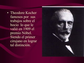 • Theodore Kocher
famosos por sus
trabajos sobre el
bocio lo que le
valió en 1909 el
premio Nóbel.
Siendo el primer
cirujano en lograr
tal distinción.

 