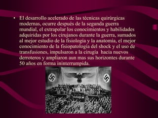 • El desarrollo acelerado de las técnicas quirúrgicas
modernas, ocurre después de la segunda guerra
mundial, el extrapolar los conocimientos y habilidades
adquiridas por los cirujanos durante la guerra, sumados
al mejor estudio de la fisiología y la anatomía, el mejor
conocimiento de la fisiopatología del shock y el uso de
transfusiones, impulsaron a la cirugía hacia nuevos
derroteros y ampliaron aun mas sus horizontes durante
50 años en forma ininterrumpida.

 