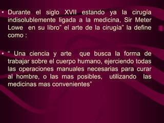 • Durante el siglo XVII estando ya la cirugía
indisolublemente ligada a la medicina, Sir Meter
Lowe en su libro” el arte de la cirugía” la define
como :
• “ Una ciencia y arte que busca la forma de
trabajar sobre el cuerpo humano, ejerciendo todas
las operaciones manuales necesarias para curar
al hombre, o las mas posibles, utilizando las
medicinas mas convenientes”

 