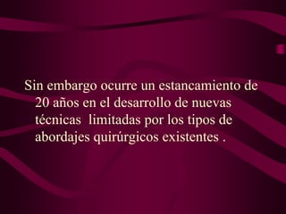 Sin embargo ocurre un estancamiento de
20 años en el desarrollo de nuevas
técnicas limitadas por los tipos de
abordajes quirúrgicos existentes .

 