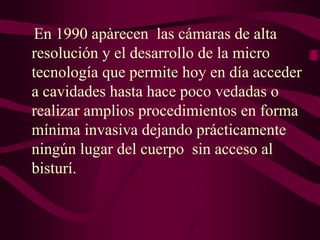 En 1990 apàrecen las cámaras de alta
resolución y el desarrollo de la micro
tecnología que permite hoy en día acceder
a cavidades hasta hace poco vedadas o
realizar amplios procedimientos en forma
mínima invasiva dejando prácticamente
ningún lugar del cuerpo sin acceso al
bisturí.

 