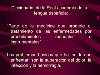 Diccionario de la Real academia de la
lengua española:
“Parte de la medicina que promete el
tratamiento de las enfermedades por
procedimientos
manuales
o
instrumentales”
Los problemas básicos que ha tenido que
enfrentar son la superación del dolor, la
infección y la hemorragia.

 