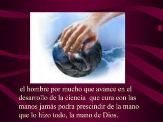 el hombre por mucho que avance en el
desarrollo de la ciencia que cura con las
manos jamás podra prescindir de la mano
que lo hizo todo, la mano de Dios.

 