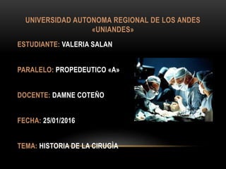 UNIVERSIDAD AUTONOMA REGIONAL DE LOS ANDES
«UNIANDES»
ESTUDIANTE: VALERIA SALAN
PARALELO: PROPEDEUTICO «A»
DOCENTE: DAMNE COTEÑO
FECHA: 25/01/2016
TEMA: HISTORIA DE LA CIRUGÌA
 