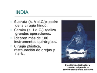 INDIA
 Susruta (s. V d.C.): padre
de la cirugía hindú.
 Caraka (s. I d.C.) realizo
grandes operaciones.
 Idearon más de 100
instrumentos quirúrgicos.
 Cirugía plástica,
restauración de orejas y
nariz.
Dios Shiva, destructor y
creador, origen de la
enfermedad y de la curación
 