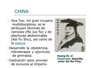 CHINA
 Hua Tuo: Un gran cirujano
multidisciplinar, se le
atribuyen técnicas de
narcosis (Ma Jue Fa) y de
aberturas abdominales
(Kai Fu Shu), así como de
la sutura.
 Desarrollo la obstetricia,
hidroterapia y ejercicios
de gimnasia.
 Castración para proveer
de eunucos al Imperio.
Huang Di, el
Emperador Amarillo,
autor del Nei Ping
 