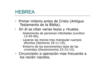HEBREA
 Primer milenio antes de Cristo (Antiguo
Testamento de la Biblia).
 En él se citan varias leyes y rituales.
 Aislamiento de personas infectadas (Levítico
13:45-46),
 Lavarse las manos tras manipular cuerpos
difuntos (Números 19:11-19).
 Entierro de los excrementos lejos de las
viviendas (Deuteronomio 23:12-13).
 Circuncisión a operación mas frecuente a
los recién nacidos.
 