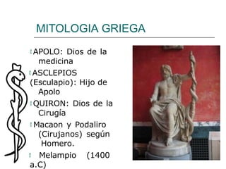 MITOLOGIA GRIEGA
 APOLO: Dios de la
medicina
 ASCLEPIOS
(Esculapio): Hijo de
Apolo
 QUIRON: Dios de la
Cirugía
 Macaon y Podaliro
(Cirujanos) según
Homero.
 Melampio (1400
a.C)
 
