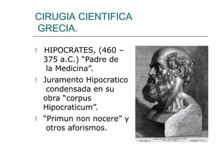 CIRUGIA CIENTIFICA
GRECIA.
 HIPOCRATES, (460 –
375 a.C.) “Padre de
la Medicina”.
 Juramento Hipocratico
condensada en su
obra “corpus
Hipocraticum”.
 “Primun non nocere” y
otros aforismos.
 