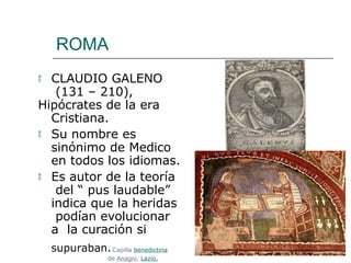 ROMA
 CLAUDIO GALENO
(131 – 210),
Hipócrates de la era
Cristiana.
 Su nombre es
sinónimo de Medico
en todos los idiomas.
 Es autor de la teoría
del “ pus laudable”
indica que la heridas
podían evolucionar
a la curación si
supuraban.Capilla benedictina
de Anagni, Lazio,
 