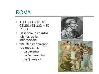 ROMA



AULUS CORNELIO
CELSO (25 a.C. – 50
d.C.).
Describió los cuatro
signos de la
inflamación.
“Re Medica” tratado
de medicina.
 La dietetica
 La Farmaceutica
 La Quirurgica.
 