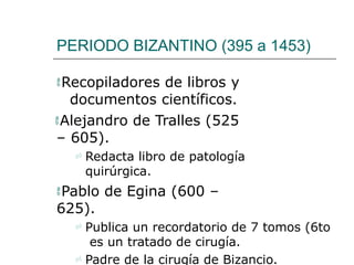 PERIODO BIZANTINO (395 a 1453)
Recopiladores de libros y
documentos científicos.
Alejandro de Tralles (525
– 605).
 Redacta libro de patología
quirúrgica.
Pablo de Egina (600 –
625).
 Publica un recordatorio de 7 tomos (6to
es un tratado de cirugía.
 Padre de la cirugía de Bizancio.
 