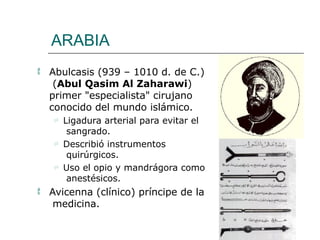 ARABIA
 Abulcasis (939 – 1010 d. de C.)
(Abul Qasim Al Zaharawi)
primer "especialista" cirujano
conocido del mundo islámico.
 Ligadura arterial para evitar el
sangrado.
 Describió instrumentos
quirúrgicos.
 Uso el opio y mandrágora como
anestésicos.
Avicenna (clínico) príncipe de la
medicina.

 