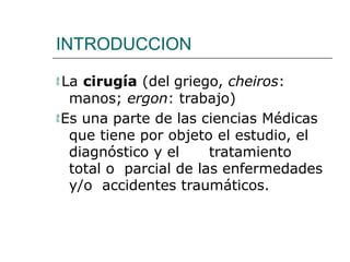 INTRODUCCION
 La cirugía (del griego, cheiros:
manos; ergon: trabajo)
Es una parte de las ciencias Médicas
que tiene por objeto el estudio, el
diagnóstico y el tratamiento
total o parcial de las enfermedades
y/o accidentes traumáticos.
 