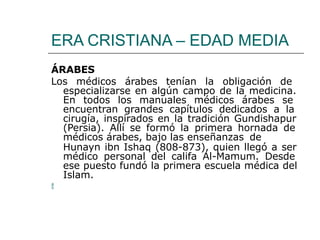 ERA CRISTIANA – EDAD MEDIA
ÁRABES
Los médicos árabes tenían la obligación de
especializarse en algún campo de la medicina.
En todos los manuales médicos árabes se
encuentran grandes capítulos dedicados a la
cirugía, inspirados en la tradición Gundishapur
(Persia). Allí se formó la primera hornada de
médicos árabes, bajo las enseñanzas de
Hunayn ibn Ishaq (808-873), quien llegó a ser
médico personal del califa Al-Mamum. Desde
ese puesto fundó la primera escuela médica del
Islam.

 