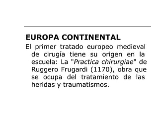 EUROPA CONTINENTAL
El primer tratado europeo medieval
de cirugía tiene su origen en la
escuela: La "Practica chirurgiae" de
Ruggero Frugardi (1170), obra que
se ocupa del tratamiento de las
heridas y traumatismos.
 