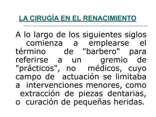 LA CIRUGÍA EN EL RENACIMIENTO
A lo largo de los siguientes siglos
comienza a emplearse el
término de "barbero" para
referirse a un gremio de
"prácticos", no médicos, cuyo
campo de actuación se limitaba
a intervenciones menores, como
extracción de piezas dentarias,
o curación de pequeñas heridas.
 
