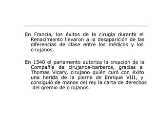 En Francia, los éxitos de la cirugía durante el
Renacimiento llevaron a la desaparición de las
diferencias de clase entre los médicos y los
cirujanos.
En 1540 el parlamento autoriza la creación de la
Compañía de cirujanos-barberos, gracias a
Thomas Vicary, cirujano quién curó con éxito
una herida de la pierna de Enrique VIII, y
consiguió de manos del rey la carta de derechos
del gremio de cirujanos.
 