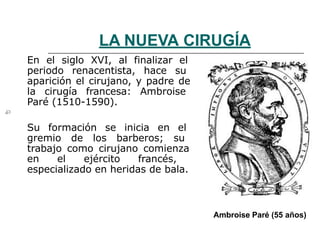 LA NUEVA CIRUGÍA
En el siglo XVI, al finalizar el
periodo renacentista, hace su
aparición el cirujano, y padre de
la cirugía francesa: Ambroise
Paré (1510-1590).
Su formación se inicia en el
gremio de los barberos; su
trabajo como cirujano comienza
en el ejército francés,
especializado en heridas de bala.
Ambroise Paré (55 años)
 