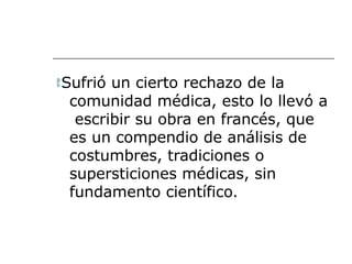 Sufrió un cierto rechazo de la
comunidad médica, esto lo llevó a
escribir su obra en francés, que
es un compendio de análisis de
costumbres, tradiciones o
supersticiones médicas, sin
fundamento científico.
 