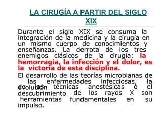 LA CIRUGÍA A PARTIR DEL SIGLO
XIX
Durante el siglo XIX se consuma la
integración de la medicina y la cirugía en
un mismo cuerpo de conocimientos y
enseñanzas. La derrota de los tres
enemigos clásicos de la cirugía: la
hemorragia, la infección y el dolor, es
la victoria de esta disciplina.
El desarrollo de las teorías microbianas de
las enfermedades infecciosas, la
evolución
fundamentales
de los rayos X
en
de las técnicas anestésicas o el
son
su
descubrimiento
herramientas
impulso.
 