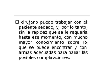 El cirujano puede trabajar con el
paciente sedado, y, por lo tanto,
sin la rapidez que se le requería
hasta ese momento, con mucho
mayor conocimiento sobre lo
que se puede encontrar y con
armas adecuadas para paliar las
posibles complicaciones.
 