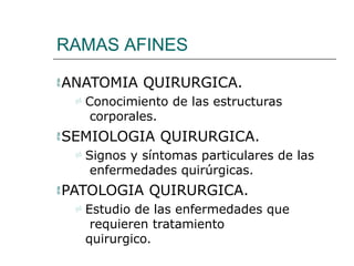 RAMAS AFINES
ANATOMIA QUIRURGICA.
 Conocimiento de las estructuras
corporales.
SEMIOLOGIA QUIRURGICA.
 Signos y síntomas particulares de las
enfermedades quirúrgicas.
PATOLOGIA QUIRURGICA.
 Estudio de las enfermedades que
requieren tratamiento
quirurgico.
 