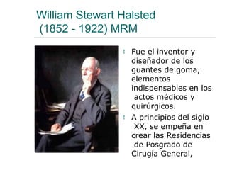 William Stewart Halsted
(1852 - 1922) MRM
 Fue el inventor y
diseñador de los
guantes de goma,
elementos
indispensables en los
actos médicos y
quirúrgicos.
 A principios del siglo
XX, se empeña en
crear las Residencias
de Posgrado de
Cirugía General,
 