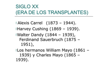 SIGLO XX
(ERA DE LOS TRANSPLANTES)
 Alexis Carrel (1873 – 1944).
Harvey Cushing (1869 – 1939).
Walter Dandy (1844 – 1939),
Ferdinand Sauerbruch (1875 –
1951),
Los hermanos William Mayo (1861 –
1939) y Charles Mayo (1865 –
1939).
 