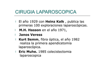 CIRUGIA LAPAROSCOPICA
 El año 1929 con Heinz Kalk , publica las
primeras 100 exploraciones laparoscópicas.
 M.H. Hasson en el año 1971,
 Janos Veress
 Kurt Semm, fibra óptica, el año 1982
realiza la primera apendicetomía
laparoscópica.
 Eric Muhe. 1985 colecistectomia
laparoscopica
 