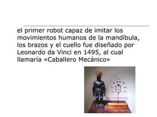 el primer robot capaz de imitar los
movimientos humanos de la mandíbula,
los brazos y el cuello fue diseñado por
Leonardo da Vinci en 1495, al cual
llamaría «Caballero Mecánico»
 