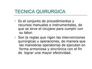 TECNICA QUIRURGICA
 Es el conjunto de procedimientos y
recursos manuales e instrumentales, de
que se sirve el cirujano para cumplir con
su labor.
 Son la reglas que rigen las intervenciones
quirúrgicas u operaciones, de manera que
las maniobras operatorias de ejecuten en
forma armoniosa y sincrónica con el fin
de lograr una mayor efectividad.
 