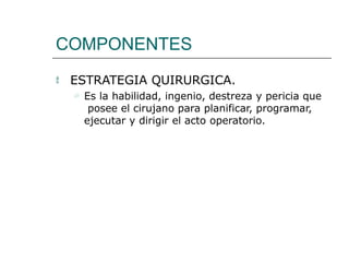COMPONENTES
 ESTRATEGIA QUIRURGICA.
 Es la habilidad, ingenio, destreza y pericia que
posee el cirujano para planificar, programar,
ejecutar y dirigir el acto operatorio.
 