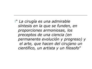 “ La cirugía es una admirable
síntesis en la que se funden, en
proporciones armoniosas, los
preceptos de una ciencia (en
permanente evolución y progreso) y
el arte, que hacen del cirujano un
científico, un artista y un filosofo”
 