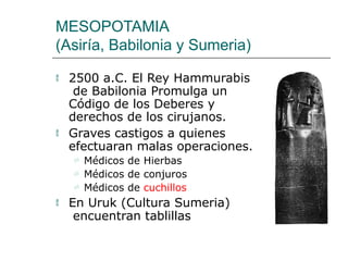 MESOPOTAMIA
(Asiría, Babilonia y Sumeria)
 2500 a.C. El Rey Hammurabis
de Babilonia Promulga un
Código de los Deberes y
derechos de los cirujanos.
 Graves castigos a quienes
efectuaran malas operaciones.
 Médicos de Hierbas
 Médicos de conjuros
 Médicos de cuchillos
 En Uruk (Cultura Sumeria)
encuentran tablillas
 
