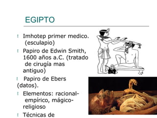 EGIPTO
 Imhotep primer medico.
(esculapio)
 Papiro de Edwin Smith,
1600 años a.C. (tratado
de cirugía mas
antiguo)
 Papiro de Ebers
(datos).
 Elementos: racional-
empírico, mágico-
religioso
 Técnicas de
 