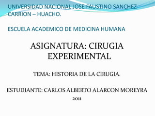 UNIVERSIDAD NACIONAL JOSE FAUSTINO SANCHEZ
CARRION – HUACHO.

ESCUELA ACADEMICO DE MEDICINA HUMANA

       ASIGNATURA: CIRUGIA
           EXPERIMENTAL
        TEMA: HISTORIA DE LA CIRUGIA.

ESTUDIANTE: CARLOS ALBERTO ALARCON MOREYRA
                     2011
 