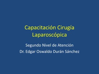 Capacitación Cirugía
Laparoscópica
Segundo Nivel de Atención
Dr. Edgar Oswaldo Durán Sánchez
 