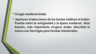 •Cirugía medieval árabe
• Aparecen traducciones de los textos médicos al árabe:
Puente entre la antigüedad y la época medieval. Abul
Kassim, más importante cirujano árabe: describió la
sutura con hormigas para heridas intestinales.
 