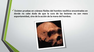 Existen pruebas en cráneos fósiles del hombre neolítico encontrados en
donde no cabe duda de que la cura de las lesiones no son mera
espontaneidad, sino de la acción de la mano del hombre.
 