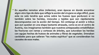 • En aquellos remotos años (milenios), eran épocas en donde encontrar
algún otro tipo de dato que refleje la acción del cirujano es algo difícil, pues
este no solo tendría que actúa sobre los huesos (que perduran) si no
también sobre las heridas, músculos y tejidos que son rápidamente
descompuestos con la acción del tiempo. Sin embargo al asistir a tribus
que aun quedan en una etapa bastante atrasada, como es en el centro de
Austria, nos imaginamos también que nuestros antepasados entablillaban
las fracturas con ramas y cortezas de árboles, que suturaban las heridas
con agujas hechas de huesos de animales y fibras de vegetales. Drenaban
cavidades para que salieran “los malos espíritus” que se consideraban los
causales de esos males.
 
