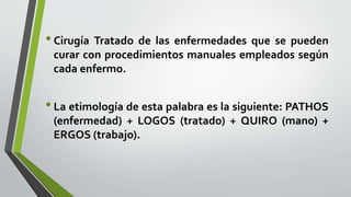 •Cirugía Tratado de las enfermedades que se pueden
curar con procedimientos manuales empleados según
cada enfermo.
•La etimología de esta palabra es la siguiente: PATHOS
(enfermedad) + LOGOS (tratado) + QUIRO (mano) +
ERGOS (trabajo).
 