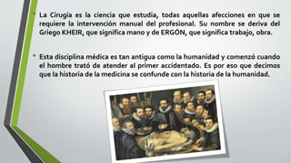• La Cirugía es la ciencia que estudia, todas aquellas afecciones en que se
requiere la intervención manual del profesional. Su nombre se deriva del
Griego KHEIR, que significa mano y de ERGÓN, que significa trabajo, obra.
• Esta disciplina médica es tan antigua como la humanidad y comenzó cuando
el hombre trató de atender al primer accidentado. Es por eso que decimos
que la historia de la medicina se confunde con la historia de la humanidad.
 