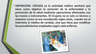• DEFINICIÓN: CIRUGÍA es la actividad médico sanitaria que
tiene como objetivo la remoción de la enfermedad y la
promoción de la salud mediante operaciones efectuadas con
las manos o instrumentos. El Cirujano no es solo un técnico o
artesano (como se era considerado siglos atrás, cuando era el
internista el médico de verdad), sino que tiene que modificar
los procedimientos empleados según cada enfermo.
 
