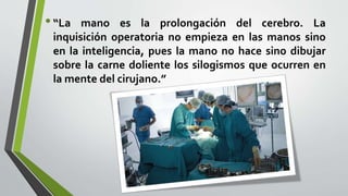 •“La mano es la prolongación del cerebro. La
inquisición operatoria no empieza en las manos sino
en la inteligencia, pues la mano no hace sino dibujar
sobre la carne doliente los silogismos que ocurren en
la mente del cirujano.”
 