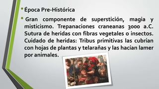 •Época Pre-Histórica
• Gran componente de superstición, magia y
misticismo. Trepanaciones craneanas 3000 a.C.
Sutura de heridas con fibras vegetales o insectos.
Cuidado de heridas: Tribus primitivas las cubrían
con hojas de plantas y telarañas y las hacían lamer
por animales.
 