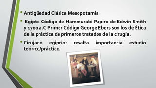 •Antigüedad Clásica Mesopotamia
• Egipto Código de Hammurabi Papiro de Edwin Smith
y 1700 a.C Primer Código George Ebers son los de Ética
de la práctica de primeros tratados de la cirugía.
•Cirujano egipcio: resalta importancia estudio
teórico/práctico.
 