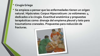 • Cirugía Griega
• Se empieza a pensar que las enfermedades tienen un origen
natural. Hipócrates: Corpus Hipocraticum: 70 volúmenes: 4
dedicados a la cirugía. Exactitud anatómica y propuestas
terapéuticas como: drenaje del empiema pleural y teto para
traumatismo craneales. Propuestas para reducción de
fracturas.
 